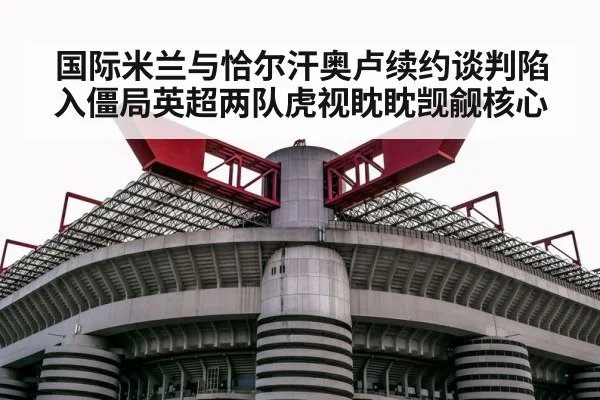 国际米兰与恰尔汗奥卢续约谈判陷入僵局英超两队虎视眈眈觊觎核心