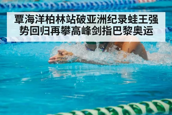 覃海洋柏林站破亚洲纪录蛙王强势回归再攀高峰剑指巴黎奥运