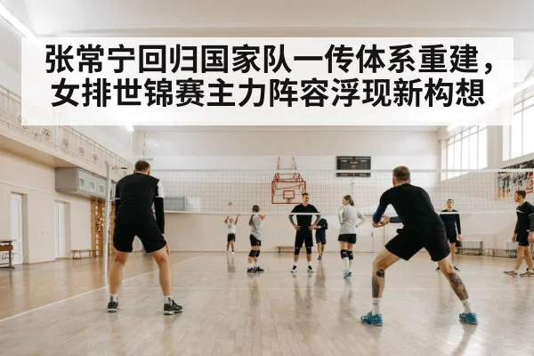 张常宁回归国家队一传体系重建，女排世锦赛主力阵容浮现新构想